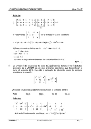UNMSM-CENTRO PREUNIVERSITARIO Ciclo 2018-II
Semana Nº 13 (Prohibida su reproducción y venta) Pág. 64
Solución:
i)
ii) Resolviendo por el método de Gauss se obtiene
iii) Reemplazando en la inecuación :
Por tanto el mayor elemento entero del conjunto solución es 2.
Rpta.: C
5. De un total de 50 estudiantes del curso de Álgebra Lineal de la Escuela de Estudios
Generales de la UNMSM, se sabe que el total de estudiantes que desaprobaron el
curso el semestre 2018-I ha sido el quíntuple del elemento entero del conjunto
solución de la ecuación,
¿Cuántos estudiantes aprobaron dicho curso en el semestre 2018-I?
A) 30 B) 45 C) 25 D) 35 E)
Solución:
Aplicando Vandermonde, se obtiene:
621
 