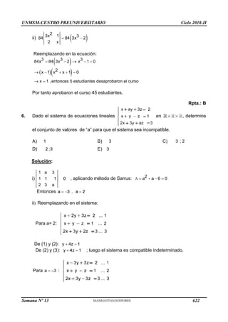 UNMSM-CENTRO PREUNIVERSITARIO Ciclo 2018-II
Semana Nº 13 (Prohibida su reproducción y venta) Pág. 64
ii)
Reemplazando en la ecuación:
Por tanto aprobaron el curso 45 estudiantes.
6. Dado el sistema de ecuaciones lineales en
Rpta.: B
, determine
A) B) C)
D) E)
Solución:
, aplicando método de Sarrus:
Entonces
Reemplazando en el sistema:
Para a= 2:
De (1) y (2):
De (2) y (3): ; luego el sistema es compatible indeterminado.
Para a 3 :
622
 