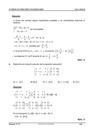 UNMSM-CENTRO PREUNIVERSITARIO Ciclo 2018-II
Semana Nº 13 (Prohibida su reproducción y venta) Pág. 64
Solución:
i) Como los móviles siguen trayectorias paralelas y no coincidentes entonces el
sistema:
es incompatible
cumplen que
i) El punto y el punto
Rpta.: A
4. Determine el conjunto solución de la siguiente inecuación:
A) B) C) D) E)
Solución:
En la inecuación,
.
Rpta.: C
626
 