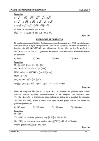 UNMSM-CENTRO PREUNIVERSITARIO Ciclo 2020-I
Semana Nº 2 (Prohibida su reproducción y venta) Pág. 49
Solución:
   
2 2 2
L 11 72 48 24 5 2 6
L 11 2 18 2 12 2 6 5 2 6
L 6 3 2 3 2 6
El área de la pared a pintar es :
L (L 3) (1 2,5) (6)(3) 3,5 14,5 m .
     
     
     
     
Rpta.: B
EJERCICIOS PROPUESTOS
1. El fondista peruano Cristhian Pacheco campeón Panamericano 2019, se alista para
competir en los Juegos Olímpicos de Tokio 2020, corriendo los fines de semana la
longitud de c
(M N) (M N) en kilómetros, donde  
M x / 2 x 3 4
      y
 
N x / 3 5 2x 7
      , ¿cuántos kilómetros corre el fondista Pacheco cada fin
de semana?
A) 5 km B) 7 km C) 4 km D) 3 km
Solución:
 
 


     
C
C
C
M x / 2 x 3 4 1,7
N x / 3 5 2x 7 1,4
M N 1,4 (M N) ,1 4,
M N 1,7
(M N) (M N) 1,1 4,7
long (M N) (M N) 1 ( 1) 7 4 2 3 5 Km
      
       

    

 

  
       
Rpta.: A
2. Dado el conjunto  
M x / x 2 y x 6
    , el número de gallinas que quiere
comprar Pedro equivale numéricamente a la longitud del conjunto real
 
T 3x 2/ x M
   y el precio de cada gallina (en soles) es la longitud del intervalo
 
S 5x 3/ x M
   . Halle el costo total que deberá pagar Pedro por todas las
gallinas que compra.
A) 240 soles B) 220 soles C) 200 soles D) 280 soles
Solución:
 
   
 
   
 
M 2,6
T 8,20 cant de gallinas long 8,20 20 8 12
S 7,27 precio de cada gallina long 7,27 27 7 20 soles
Pedro gastará (12)(20) 240 soles

     
     

Rpta.: A
62
 