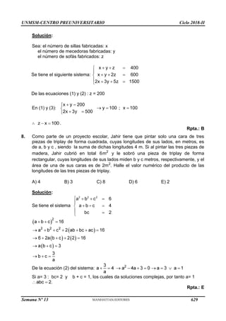 UNMSM-CENTRO PREUNIVERSITARIO Ciclo 2018-II
Semana Nº 13 (Prohibida su reproducción y venta) Pág. 64
Solución:
Sea: el número de sillas fabricadas: x
el número de mecedoras fabricadas: y
el número de sofás fabricados: z
Se tiene el siguiente sistema:
De las ecuaciones (1) y (2) : z = 200
En (1) y (3):
.
Rpta.: B
8. Como parte de un proyecto escolar, Jahir tiene que pintar solo una cara de tres
piezas de triplay de forma cuadrada, cuyas longitudes de sus lados, en metros, es
de a, b y c , siendo la suma de dichas longitudes 4 m. Si al pintar las tres piezas de
madera, Jahir cubrió en total y le sobró una pieza de triplay de forma
rectangular, cuyas longitudes de sus lados miden b y c metros, respectivamente, y el
área de una de sus caras es de 2m2
. Halle el valor numérico del producto de las
longitudes de las tres piezas de triplay.
A) 4 B) 3 C) 8 D) 6 E) 2
Solución:
Se tiene el sistema
De la ecuación (2) del sistema:
Si a= 3 : bc= 2 y b + c = 1, los cuales da soluciones complejas, por tanto a= 1
Rpta.: E
629
 