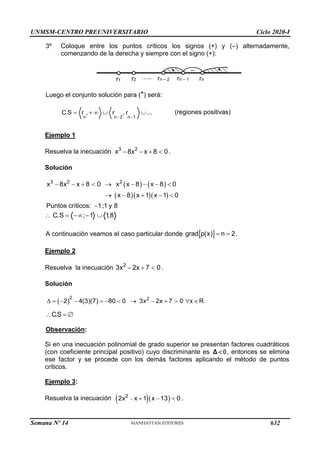 UNMSM-CENTRO PREUNIVERSITARIO Ciclo 2020-I
Semana Nº 14 (Prohibida su reproducción y venta) Pág. 32
3º Coloque entre los puntos críticos los signos (+) y (–) alternadamente,
comenzando de la derecha y siempre con el signo (+):
Luego el conjunto solución para (*) será:
n n 2 n 1
C.S r , r , r ...
 
     (regiones positivas)
Ejemplo 1
Resuelva la inecuación .
Solución
   
   
3 2 2
x 8x x 8 0 x x 8 x 8 0
x 8 x 1 x 1 0
Puntos críticos: 1;1 y 8
        
    

C.S ; 1 1
,8
    
A continuación veamos el caso particular donde .
Ejemplo 2
Resuelva la inecuación 2
3x 2x 7 0
   .
Solución
 
            
2 2
2 4(3)(7) 80 0 3x 2x 7 0 x R
C.S
  
Observación:
Si en una inecuación polinomial de grado superior se presentan factores cuadráticos
(con coeficiente principal positivo) cuyo discriminante es 

Δ , entonces se elimina
ese factor y se procede con los demás factores aplicando el método de puntos
críticos.
Ejemplo 3:
Resuelva la inecuación   
2
2x x 1 x 13 0
    .
3 2
x 8x x 8 0
   
 
grad p(x) n 2
 
r1 r2 rn – 2 rn – 1 rn
+
+ –
…..
632
 