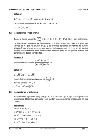 UNMSM-CENTRO PREUNIVERSITARIO Ciclo 2020-I
Semana Nº 14 (Prohibida su reproducción y venta) Pág. 33
Solución
2
2x x 1 0 x R
     , pues a 2 0 y 0
   
La inecuación equivalente es x 13 0 x 13
   
C.S ;13
  
I.2 Inecuaciones Fraccionarias
Tiene la forma siguiente
P(x)
Q(x)
 0; (> 0, < 0,  0) ; P(x), Q(x) son polinomios.
La inecuación planteada es equivalente a la inecuación P(x).Q(x)  0 para los
valores de x que no anulan a Q(x) y se procede aplicando el método de puntos
críticos. Debe tenerse presente que cuando la inecuación es 
 ó en los puntos
críticos del numerador debe considerarse cerrado, pero en los puntos críticos del
denominador deben ser abiertos.
Ejemplo 4
Resuelva la inecuación
  
  
x 19 x 15
0
x 19 x 8
 

 
.
Solución:
x 19 0 x 19
   
Luego, la inecuación equivalente es
x 15
0
x 8



Puntos críticos: 15 y 8

 
C.S 15;8 19

   

I.3 Inecuaciones Irracionales
Tiene la forma siguiente: P(x)  Q(x); (>, <,  ); donde P(x) o Q(x) son expresiones
irracionales. Debemos garantizar que existan las expresiones irracionales en los
reales.
Teoremas:
2
2
2 1
2 1
, ;
)
.
)
.
. 0 0 0
) 0 0 0
. 0 . 0
) 0 0
n
n
n
n
Sean a b R n Z
i a
a
iii a
a
b b a
ii b b a
b a b
iv b ab
633
 
