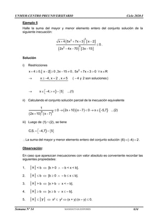 UNMSM-CENTRO PREUNIVERSITARIO Ciclo 2020-I
Semana Nº 14 (Prohibida su reproducción y venta) Pág. 34
Ejemplo 5
Halle la suma del mayor y menor elemento entero del conjunto solución de la
siguiente inecuación:
 
 
2
2
9
2
x 4 5x 7x 3 x 2
0
2x 4x 70 3x 15
   

  
.
Solución
i) Restricciones
     
x 4 0, x 2 0 ,3x 15 0, 2
5x 7x 3 0 x R
    
 
x 4, x 2 , x 5 ( 4 y 2 son soluciones)
x 4; 5 ...(1)
     

    

ii) Calculando el conjunto solución parcial de la inecuación equivalente
   
  
9 9
1
0 2x 10 x 7 0 x 5,7 ...(2)
2x 10 x 7
       
 
iii) Luego de (1) (2)
 , se tiene
 
C.S. 4,7 5

  

La suma del mayor y menor elemento entero del conjunto solución   
(6) ( 4) 2.
Observación:
En caso que aparezcan inecuaciones con valor absoluto es conveniente recordar las
siguientes propiedades:
1. x < b  [b > 0  – b < x < b].
2. x  b  [b  0  – b  x  b].
3. x > b  [x > b  x < – b].
4. x  b  [x  b  x  – b].
5. x  y  x2  y2  (x + y) (x – y)  0.
634
 