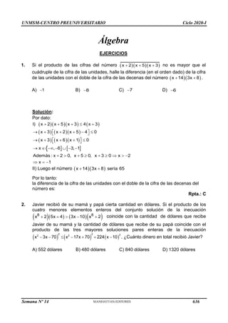 UNMSM-CENTRO PREUNIVERSITARIO Ciclo 2020-I
Semana Nº 14 (Prohibida su reproducción y venta) Pág. 50
Álgebra
EJERCICIOS
1. Si el producto de las cifras del número ( )( )( )
x 2 x 5 x 3
+ + + no es mayor que el
cuádruple de la cifra de las unidades, halle la diferencia (en el orden dado) de la cifra
de las unidades con el doble de la cifra de las decenas del número ( )( )
x 14 3x 8
+ + .
A) 1
− B) 8
− C) 7
− D) 6
−
Solución:
Por dato:
( )( )( ) ( )
( )( )
( ) )( )
  
I) x + 2 x + 5 x + 3 4 x + 3
x + 3 x + 2 x + 5 4 0
x + 3 x + 6 x +1 0
,−6
x
→  −  −3,−1
Además : x + 2  0, x + 5  0, x + 3 2
= −
x 1

 

→ −
) (


 

→ (


 0  x  −

II) Luego el número ( ( )
x 14 3x 8 sería 65
)
+ +
Por lo tanto:
la diferencia de la cifra de las unidades con el doble de la cifra de las decenas del
número es:
Rpta.: C
2. Javier recibió de su mamá y papá cierta cantidad en dólares. Si el producto de los
cuatro menores elementos enteros del conjunto solución de la inecuación
)( )  (3x −10)(x + )
(x +
8 8
2 5x + 4 2 coincide con la cantidad de dólares que recibe
Javier de su mamá y la cantidad de dólares que recibe de su papá coincide con el
producto de las tres mayores soluciones pares enteras de la inecuación
) ( 224(x −10)
(x − ) +
2 2 2
2 2
3x − 70 x −17x + 70 . ¿Cuánto dinero en total recibió Javier?
A) 552 dólares B) 480 dólares C) 840 dólares D) 1320 dólares
636
 