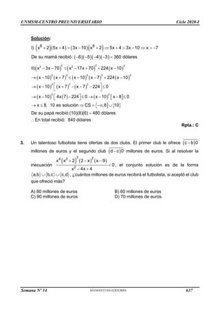 UNMSM-CENTRO PREUNIVERSITARIO Ciclo 2020-I
Semana Nº 14 (Prohibida su reproducción y venta) Pág. 51
Solución:
( )( ) ( )( )
( )( )( )( )
+ +  − +  +  −   −
− − − − =
8 8
I) x 2 5x 4 3x 10 x 2 5x 4 3x 10 x 7
De su mamá recibió : 6 5 4 3 360 dólares
( ) ( ) ( )
( ) ( ) ( ) ( ) ( )
( ) ( ) ( )
( ) ( ) ( )  
  
2 2 2
2 2
2 2 2 2 2
2 2 2
2 2
II) x 3x 70 x 17x 70 224 x 10
x 10 x 7 x 10 x 7 224 x 10
x 10 x 7 x 7 224 0
x 10 4x 7 224 0 x 10 x 8 0
x 8, 10 es solución CS ,8 10
De su papá recibió:(10)(8)(6) 480 dólares
En total r
− −  − + + −
→ − +  − − + −
 
→ − + − − − 
 
 
→ − −  → − − 
 
→   = − 
=
 ecibió: 840 dólares
Rpta.: C
3. Un talentoso futbolista tiene ofertas de dos clubs. El primer club le ofrece (c −b)0
millones de euros y el segundo club (d− c)0 millones de euros. Si al resolver la
inecuación
( ) ( ) ( )
3 2
4 3
2
x x + 2 2 − x x − 9
0
x − 4x + 4
 , el conjunto solución es de la forma
á
, ¿cu
a,b b,c
  c,d ntos millones de euros recibirá el futbolista, si aceptó el club
que ofreció más?
B) 60 millones de euros
D) 70 millones de euros
A) 80 millones de euros
C) 90 millones de euros
637
 