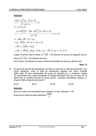 UNMSM-CENTRO PREUNIVERSITARIO Ciclo 2020-I
Semana Nº 14 (Prohibida su reproducción y venta) Pág. 52
Solución:
( ) ( ) ( )
( ) ( ) ( ) ( )
( )
4
3
3 2 2
2
3 3 3
2
3 2
4 3
2
x x 2 2 x x 9
0
x 4x 4
x 0, x R
x 2 x 2x 2 x 2 x 9
0, x 0
x 2
+ − −

− +
  
+ − + − −
→  
−
2
2 3 3
x 2x 2 0, x
− +   
( )( )
 
3
3
3 3
x 2 x 9 0, x 0, x 2
CS 2,9 0,2
CS 2,0 0,2 2,9 a 2, b 0, c 2, d 9
→ + −   
→ = − −
→ = −   → = − = = =
Luego, el primer club le ofrece ( )
c b 0
− = 20 millones de euros y el segundo club le
ofrece ( )
d c 0
− = 70 millones de euros.
Por lo tanto, 70 millones de euros recibirá el futbolista del club que ofreció más.
Rpta.: D
4. Un grupo de más de 28 estudiantes, contrató un bus para un viaje de promoción; y de
forma equitativa, entre el total de estudiantes pagaron por dicho contrato
3000 soles. El tutor responsable del grupo se percató que, si hubiesen viajado
20 estudiantes más, cada estudiante se hubiese ahorrado más de 40 soles en su
aporte por el contrato del bus al mismo precio. ¿Cuántos estudiantes viajaron, si
ninguno faltó al viaje de promoción?
A) 32 B) 31 C) 30 D) 29
Solución:
Sea x el número de estudiantes que contratan un bus, además x > 28
Entonces el costo de cada estudiante
3000
x
638
 