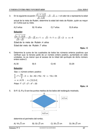 UNMSM-CENTRO PREUNIVERSITARIO Ciclo 2020-I
Semana Nº 2 (Prohibida su reproducción y venta) Pág. 50
3. En la siguiente ecuación:
x 1 2 x
3 2, x 1
5 2 6
 
  

el valor de x representa la edad
actual de la nieta de Rubén, determine la edad del nieto de Rubén, quién es mayor
en 3 años que su nieta.
A) 5 años B) 10 años C) 7 años D) 8 años
Solución:
x 1 2 x
3 2, x 1 x 1 1 x 2 x 4
3 2
Edad de la nieta de Rubén: 4 años
Edad del nieto de Rubén: 7 años
 
         

Rpta.: C
4. Determine la suma de los cuadrados de todos los números enteros positivos que
verifican que: la tercera parte de un número entero positivo, aumentado en siete
unidades, no es menor que el exceso de la mitad del quíntuplo de dicho número
entero sobre 2.
A) 30 B) 5 C) 45 D) 29
Solución:
 
2 2 2 2
Sea x : número entero positivo
x 5x
7 2 2x 42 15x 12 13x 54
3 2
x 4,15 x 1
,2,3,4
Piden 1 2 3 4 30
        
   
   
Rpta.: A
5. Si P, Q, R y S son los puntos medios de los lados del rectángulo mostrado,
determine el perímetro del rombo.
A) 18 2 cm B) 32 2 cm C) 30 2 cm D) 36 2 cm
Q
S
P R
10 6 cm
4 3 cm
63
 