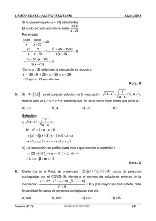 UNMSM-CENTRO PREUNIVERSITARIO Ciclo 2020-I
Semana Nº 14 (Prohibida su reproducción y venta) Pág. 53
Si hubiesen viajado (x + 20) estudiantes
El costo de cada estudiante sería
3000
x 20
+
Por el dato
( )
( )( )
( )
2
3000 3000
40
x x 20
75 75 x 20x 1500
1 0
x x 20 x x 20
x 50 x 30
0
x x 20
Como x 28 entonces la inecuación se reduce a
x 30 0 28 x 30 x 29
Viajaron 29 estudiantes.
− 
+
+ −
→ −  → 
+ +
+ −
→ 
+

−  →    =

Rpta.: D
5. Si  
H α,β
= es el conjunto solución de la inecuación − +  
−
4 1
81 x 0, a 3
a x
,
halle el valor de L =  +  + M, sabiendo que “m” es el menor valor entero que toma “a”.
A) 3
− B) 4 C) 2
− D) 3
Solución:
( )( )( )
− + 
−
−   − 
→ + + −   
→ −     → −  
4
4
2
1
I) 81 x 0
a x
81 x 0 a x 0
x 9 x 3 x 3 0 x a
3 x 3 x a 3 x 3
 
 = − →  = −  = =
II) La inecuación se verifica para todo x que cumple la condición I
CS 3,3 3, 3, m 4
L α β m 2
 = − + = −
Rpta.: C
6. Cierto día en el Perú, se presentaron ( )( )( )
2 1 4
  +  − + casos de personas
contagiadas por el COVID-19, siendo  el número de soluciones enteras de la
inecuación
3
6
2
x 27 x x 13 3 x 2
0
x 6
y  la mayor solución entera, halle
la cantidad de casos de personas contagiadas ese día.
A) 607 B) 829 C) 425 D) 635
639
 