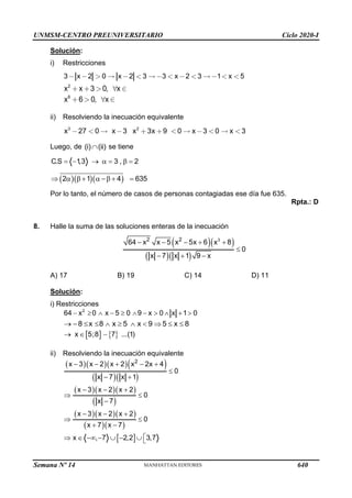 UNMSM-CENTRO PREUNIVERSITARIO Ciclo 2020-I
Semana Nº 14 (Prohibida su reproducción y venta) Pág. 54
Solución:
i) Restricciones
3 x 2 0 x 2 3 3 x 2 3 1 x 5
2
x x 3 0, x
6
x 6 0, x
ii) Resolviendo la inecuación equivalente
3 2
x 27 0 x 3 x 3x 9 0 x 3 0 x 3
Luego, de (i) (ii)
 se tiene
C.S 1
,3 3 , 2
= − →  =  =
( )( )( )
2 1 4 635
   +  − + =
Por lo tanto, el número de casos de personas contagiadas ese día fue 635.
Rpta.: D
8. Halle la suma de las soluciones enteras de la inecuación
( )( )
( )( )
3
2 2
64 x x 5 x 5x 6 x 8
0
x 7 x 1 9 x
− − − + +

− + −
A) 17 B) 19 C) 14 D) 11
Solución:
i) Restricciones
−   −   −   + 
2
64 x 0 x 5 0 9 x 0 x 1 0
8 x 8 x 5 x 9 5 x 8
→ −         
   
x 5;8 7 ...(1)
→  −
ii) Resolviendo la inecuación equivalente
( )( )( )( )
( )( )
( )( )( )
( )
( )( )( )
( )( )
 
2
x 3 x 2 x 2 x 2x 4
0
x 7 x 1
x 3 x 2 x 2
0
x 7
x 3 x 2 x 2
0
x 7 x 7
x , 7 2,2 3,7
− − + − +

− +
− − +
 
−
− − +
 
+ −

  − −  −  
640
 