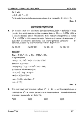 UNMSM-CENTRO PREUNIVERSITARIO Ciclo 2020-I
Semana Nº 14 (Prohibida su reproducción y venta) Pág. 55
De i) y ii)
 C.S. = [5, 7>  {8}
Por lo tanto, la suma de las soluciones enteras de la inecuación: 5 + 6 + 8 = 19.
Rpta.: B
EJERCICIOS PROPUESTOS
1. En el sector salud, unos consultores consideraron la ecuación de demanda en miles
de soles de un medicamento genérico que viene dado por
2
D q 0,125q 25q y
la ecuación de costo total en miles de soles de los medicamentos genéricos la cual es
3
C q 0,125q 400q respectivamente. Determine el intervalo de valores de “q”
que deben considerar los consultores, para obtener ganancia. Considerar D:
demanda, C: costo y q: es el número de unidades de producción.
A) 21 ; 79 B) 10;100 C) 20 ; 80 D) 10 ; 100
Solución:
( ) ( )
( ) ( ) ( )
( )
( )( )
3 2
2
2
2 3
2
3
3
D(q) 0,125q 25q y C(q) 0,125q 400q
Luego el ingreso
I q 0,125q 25q q 0,125q 25q
Entonces la ganancia
U q I q C q 0,25q 25q 400q
por dato del problema U q 0
0,25q 25q 400q 0
q q 20 q 80 0
= − + = +
→ = − + = − +
→ = − = − + −

→ − + − 
→ − − 
 
q 20,80 , además q Z
q 21,79
+
→  
 
Rpta.: A
2. Si m es el mayor valor entero de x tal que
3 2
x x 2x es un número positivo que al
dividirlo entre
2
x x resulta que su cociente no es mayor que 1, halle el menor valor
entero de z que cumple: z > 3m(m+1) .
A) 36 B) 39 C) 37 D) 35
641
 