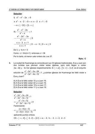 UNMSM-CENTRO PREUNIVERSITARIO Ciclo 2020-I
Semana Nº 14 (Prohibida su reproducción y venta) Pág. 56
Solución:
3 2
2
I) x x 2x 0
x x x 2 0 x x 2 x 1 0
x 1
,0 2,
3 2
2
3 2
2
x x 2x
II) 1
x x
x 2x 3x
0
x x
x x 3 x 1
0 x 3 0 x 3
x x 1
De I) y II) m = 3
Como z > 3m(m+1) entonces z > 36
Por lo tanto, el menor valor entero de z es 37.
Rpta.: C
3. La ciudad de Huamanga es conocida por sus 33 iglesias tradicionales. Eva y Juan son
dos turistas que piensan visitar estas iglesias, pero solo llegan a visitar
3a 2b y 4c+3d
+ iglesias respectivamente. Si 
,a b, c c,d

−  − 
 es el conjunto
solución de
3 2
3 2
x 2x 3x 24
1
x 3x 4x 12
− + +

− − +
, ¿cuántas iglesias de Huamanga les faltó visitar a
Eva y Juan?
A) A Eva le faltó visitar 15 y a Juan 16.
B) A Eva le faltó visitar 22 y a Juan 16.
C) A Eva le faltó visitar 18 y a Juan 17.
D) A Eva le faltó visitar 11 y a Juan 16.
Solución:
( )( )
( )( )( )

3 2
3 2
2
3 2
x 2x 3x 24
1
x 3x 4x 12
x 7x 12
0
x 3x 4x 12
Factorizando
x 4 x 3
0
x 2 x 2 x 3
aplicando puntos críticos
CS , 4 3, 2 2,3 a 4, b 3, c 2, d 3
− + +

− − +
+ +
 
− − +
+ +
 
+ − −

= − −  − −   = − = − = =

642
 