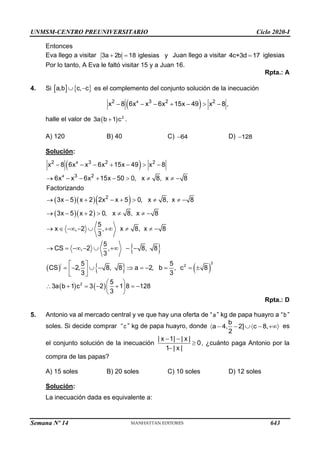 UNMSM-CENTRO PREUNIVERSITARIO Ciclo 2020-I
Semana Nº 14 (Prohibida su reproducción y venta) Pág. 57
Entonces
Eva llego a visitar 3a 2b 18 iglesias y
+ = Juan llego a visitar 4c+3d 17
= iglesias
Por lo tanto, A Eva le faltó visitar 15 y a Juan 16.
Rpta.: A
4. Si    
a,b c, c
 − es el complemento del conjunto solución de la inecuación
( )
4
2 3 2 2
x 8 6x x 6x 15x 49 x 8 ,
− − − + −  −
halle el valor de ( ) 2
3a b 1 c
+ .
A) 120 B) 40 C) 64
− D) 128
−
Solución:
( )
( )( )( )
( )( )
 
( )  
|
4
4
2 3 2 2
3 2
2
x 8 6x x 6x 15x 49 x 8
6x x 6x 15x 50 0, x 8, x 8
Factorizando
3x 5 x 2 2x x 5 0, x 8, x 8
3x 5 x 2 0, x 8, x 8
5
x , 2 , x 8, x 8
3
5
CS , 2 , 8, 8
3
5 5
CS 2, 8, 8 a 2, b
3 3
− − − + −  −
→ − − + −    −
→ − + − +    −
→ − +    −
→  − −  +   −
→ = − −  + − −
 
= −  −  = − =
 
 
( )
2
2
, c 8
= 
( ) ( )
2 5
3a b 1 c 3 2 1 8 128
3
 
 + = − + = −
 
 
Rpta.: D
5. Antonio va al mercado central y ve que hay una oferta de “a” kg de papa huayro a “b”
soles. Si decide comprar “c ” kg de papa huayro, donde
b
a 4, 2] c 8,
2
 − −  − + es
el conjunto solución de la inecuación
| x 1| | x |
0
1 | x |
− −

−
, ¿cuánto paga Antonio por la
compra de las papas?
A) 15 soles B) 20 soles C) 10 soles D) 12 soles
Solución:
La inecuación dada es equivalente a:
643
 