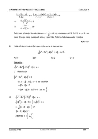 UNMSM-CENTRO PREUNIVERSITARIO Ciclo 2020-I
Semana Nº 14 (Prohibida su reproducción y venta) Pág. 58
2 2
2
| x 1| | x | (| x 1| | x |) (| x 1| | x |)
0 0
1 | x | (1 | x |) (1 | x |)
(x 1) x
0
1 x
2x 1
0
(x 1)(x 1)
− − − − − +
  
− − +
− −
 
−
−
 
+ −
Entonces el conjunto solución es
1
1, ] 1,
2
−    , entonces a = 3, b = 5 y c = 9 , es
decir 3 kg de papa cuestan 5 soles, y por 9 kg Antonio habría pagado 15 soles.
Rpta.: A
6. Halle el número de soluciones enteras de la inecuación
3
3 2
x 2x 2 x x ; x R
− −   .
A) 0 B) 1 C) 2 D) 3
Solución:
3
3 2
x 2x 2 x x ; x
− −  
i) Restricción
3
3 2
x 2x 2 x 0
− − 
( )( )
x 0 es solución
0 x 2 2 x ,
2x x 2
2
3x 2 x 2 0 2 x
3
 − −
  −
 − +   −  
=
ii)
3
3 2
x 2x 2 x x ; x
− −  
2 2
x x 2 2 x x ; x
 
− −  
 
x 2 2 x 1
x 2 2 x 1
2
Además x 2,
3
 
 − − 
 
− − 
 
 −
 
 
644
 