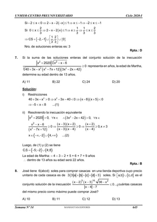UNMSM-CENTRO PREUNIVERSITARIO Ciclo 2020-I
Semana Nº 14 (Prohibida su reproducción y venta) Pág. 59
( )
( )
Si 2 x 0 2 x 2 x 1 x 1 2 x 1
2 1 1 2
Si 0 x 2 x 2 x 1 x x
3 3 3 3
−    − − −    −  −   −
   − −      
   
1 2
CS 2, 1 , 0
3 3
Nro. de soluciones enteras es: 3
 
 = − −  
 
 
Rpta.: D
7. Si la suma de las soluciones enteras del conjunto solución de la inecuación
( )( )
3
8 2 2 2
2 2
x 2020 x x 6
0
40 3x x x 7x 12 3x 2x 42
+ − −

+ − − + − +
representa en años, la edad de Martha,
determine su edad dentro de 13 años.
A) 11 B) 22 C) 24 D) 20
Solución:
i) Restricciones
( )( )
2 2
40 3x x 0 x 3x 40 0 x 8 x 5 0
5 x 8 ...(1)
+ −   − −   − + 
 −  
ii) Resolviendo la inecuación equivalente
2
x 2020 0, x
+    ( )
2
3x 2x 42 0, x
 − +   
( )
( )( )
( )( )
( )
( )

2
2 x 3 x 2 x 2
x x 6
0 0 0,x 3
x 3 x 4 x 4
x 7x 12
x , 2 4, ...(2)
− + +
− −
     
− − −
− +
 − −  +
Luego, de (1) y (2) se tiene

C.S 5; 2 4;8
= − − 
La edad de Martha: – 4 – 3 – 2 + 5 + 6 + 7 = 9 años
 dentro de 13 años su edad será 22 años.
Rpta.: B
8. José tiene 6(abcd) soles para comprar casacas en una tienda deportiva cuyo precio
unitario de cada casaca es de ( )
3 3 a b c d 3
+ + + + soles. Si  
a,b c,d
 
 es el
conjunto solución de la inecuación
( ) ( )
5 16 2
x 2 x 3 36 x
0
x 4 7
− − −

− −
, ¿cuántas casacas
del mismo precio como máximo puede comprar José?
A) 10 B) 11 C) 12 D) 13
645
 