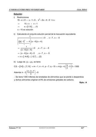 UNMSM-CENTRO PREUNIVERSITARIO Ciclo 2020-I
Semana Nº 14 (Prohibida su reproducción y venta) Pág. 61
Solución:
i) Restricciones
15 x 0 x 1 0
−   −  , 2
x 2x 4 0 x
+ +   

15 x x 1
x 1,15 ..... (1)
x 15 es solución
→   
→ 
=
ii) Calculando el conjunto solución parcial de la inecuación equivalente
( ) ( )( )
2
1
0 , x 7 , x 5
x 1 4 x 4 x 4
+
 = = −
 
 
− + − +
 
 
( )( )
( )( )
1
0 , x 7 , x 5
x 4 x 4
x 4 x 4 0 , x 7 , x 5
→  = = −
− +
→ − +  = = −
 
x 4;4 5,7 .....(2)
→  −  −
iii) Luego de (1) (2)
 , se tiene
  ( )
q
C.S. 1;4 7,15 m 1, n 4 , p 7, q 15 m p n 5 0 1300
3
2 3 7
Además k 2 8
3
Se tiene 1300 millones de toneladas de alimentos que se pierde o desperdicia
y dichos alimentos originan el 8% de emisiones globales de carbono.
 
=  → = = = =  − − =
 
 
+ +
 
= =
 
 

Rpta.: A
647
 