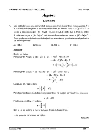 UNMSM-CENTRO PREUNIVERSITARIO Ciclo 2019-II
Semana Nº 14 (Prohibida su reproducción y venta) Pág. 49
Álgebra
EJERCICIOS
1. Los pobladores de una comunidad, desean construir dos jardines rectangulares A y
B. Las medidas del jardín A están representadas, en metros, por    
2x 3 y 5x 3
  ; y
las de B están dadas por    
2x 4 y 8 x
  , con x Z
 . Se sabe que el área del jardín
A debe ser mayor a   2
3 2x m
 y el área de B no debe ser menor a   2
13 3x m
 .
Para que la suma de las áreas de los jardines sea máxima, ¿cuál debe ser el perímetro
de ambos jardines?
A) 104 m B) 106 m C) 108 m D) 110 m
Solución:
Según los datos
Para el jardín A:    2
2x 3 5x 3 3 2x 10x 19x 6 0
       
  
2x 3 5x 2 0
2 3
x ; ; ...(1)
5 2
   
     
Para el jardín B:    2
2x 4 8 x 13 3x 2x 23x 45 0
       
  
2x 5 x 9 0
5
x ;9 ...(2)
2
   
 
   
 
Luego, de (1) (2)
 se tiene
5
x ;9 ...(3)
2
 
  
 
Pero las medidas de los lados de dichos jardines no pueden ser negativos, entonces
x 8 ...(4)

Finalmente, de (3) y (4) se tiene
5
x ;8
2
 
  
 
Con x 7
 se obtiene la mayor suma de áreas de los jardines.
La suma de perímetros es 108 m.
Rpta.: C
648
 