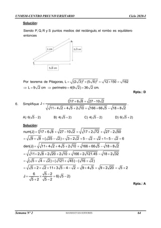 UNMSM-CENTRO PREUNIVERSITARIO Ciclo 2020-I
Semana Nº 2 (Prohibida su reproducción y venta) Pág. 51
Solución:
Siendo P, Q, R y S puntos medios del rectángulo, el rombo es equilátero
entonces
2 2
Por teorema de Pitagoras, L (2 3) (5 6) 12 150 162
L 9 2 cm perímetro 4(9 2) 36 2 cm.
    
    
Rpta.: D
6. Simplifique
4
17 6 8 27 10 2
J
11 4 2 4 5 2 10 166 66 5 18 8 2
  

      
.
A) 6( 5 2)
 B) 4( 5 2)
 C) 4( 5 2)
 D) 6( 5 2)

Solución:
4
num(J) 17 6 8 27 10 2 17 2 72 27 2 50
9 8 ( 25 2) 3 2 2 5 2 2 1 5 2 6
den(J) 11 4 2 4 5 2 10 166 66 5 18 8 2
11 2 8 2 20 2 10 166 2 121.45 18 2 32
( 5 4 2) ( 121 45) ( 16 2)
5 2 2 11 3 5 4 2 9 4 5 9 2 20 5 2
6 5 2
J 6
5 2 5 2
       
            
       
       
      
            

  
 
( 5 2)

Rpta.: A
S
R
5 6 cm
2 3 cm
L cm
64
 