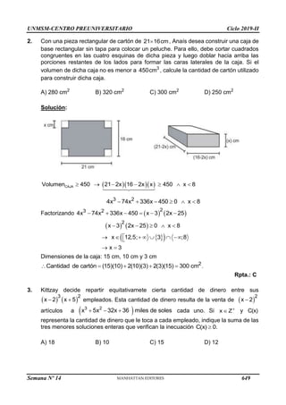 UNMSM-CENTRO PREUNIVERSITARIO Ciclo 2019-II
Semana Nº 14 (Prohibida su reproducción y venta) Pág. 50
2. Con una pieza rectangular de cartón de , Anaís desea construir una caja de
base rectangular sin tapa para colocar un peluche. Para ello, debe cortar cuadrados
congruentes en las cuatro esquinas de dicha pieza y luego doblar hacia arriba las
porciones restantes de los lados para formar las caras laterales de la caja. Si el
volumen de dicha caja no es menor a , calcule la cantidad de cartón utilizado
para construir dicha caja.
A) 280 cm2
B) 320 cm2
C) 300 cm2
D) 250 cm2
Solución:
   
CAJA
Volumen 450 21 2x 16 2x x 450 x 8
      
3 2
4x 74x 336x 450 0 x 8
     
Factorizando    
2
3 2
4x 74x 336x 450 x 3 2x 25
     
   
2
x 3 2x 25 0 x 8
    
 
 
x 12,5; 3 ;8
x 3

      

 
Dimensiones de la caja: 15 cm, 10 cm y 3 cm
2
Cantidad de cartón (15)(10) 2(10)(3) 2(3)(15) 300 cm
     .
Rpta.: C
3. Kittzay decide repartir equitativamete cierta cantidad de dinero entre sus
empleados. Esta cantidad de dinero resulta de la venta de
artículos a cada uno. Si x Z
 y C(x)
representa la cantidad de dinero que le toca a cada empleado, indique la suma de las
tres menores soluciones enteras que verifican la inecuación C(x) 0.

A) 18 B) 10 C) 15 D) 12
21 16cm

3
450cm
   
3 2
x 2 x 5
   
2
x 2

 
3 2
x 5x 32x 36 miles de soles
  
649
 