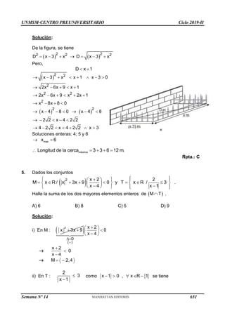 UNMSM-CENTRO PREUNIVERSITARIO Ciclo 2019-II
Semana Nº 14 (Prohibida su reproducción y venta) Pág. 52
Solución:
De la figura, se tiene
   
2 2
2 2 2
D x 3 x D x 3 x
      
Pero,
D x 1
 
 
2 2
2
2 2
2
x 3 x x 1 x 3 0
2x 6x 9 x 1
2x 6x 9 x 2x 1
x 8x 8 0
       
    
     
   
   
2 2
x 4 8 0 x 4 8
2 2 x 4 2 2
4 2 2 x 4 2 2 x 3
      
    
      
Soluciones enteras: 4; 5 y 6
max
x 6
 
máxima
Longitud de la cerca 3 3 6 12 m.
    
Rpta.: C
5. Dados los conjuntos
 
2 x 2 2
M x R / x 3x 9 0 y T x R / 3
x 4 x 1
 
 
  
 
       
   
 
 
 
   
 
.
Halle la suma de los dos mayores elementos enteros de  
M T
 .
A) 6 B) 8 C) 5 D) 9
Solución:
i) En M :  
2
( )
0
x 2
x 3x 9 0
x 4



 
  
 

 

x 2
0
x 4



 M 2,4
 
ii) En T :
2
3
x 1


como  
x 1 0 , x R 1
     se tiene
651
 