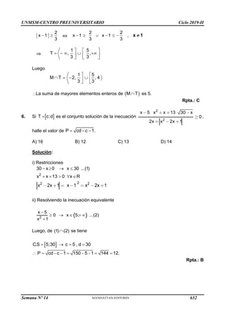 UNMSM-CENTRO PREUNIVERSITARIO Ciclo 2019-II
Semana Nº 14 (Prohibida su reproducción y venta) Pág. 53
2
x 1
3
  
2 2
x 1 x 1
3 3
      , x 1


1 5
T , ,
3 3
  
    
  
  
Luego
1 5
M T 2, , 4
3 3
 
   
 
 
La suma de mayores elementos enteros de  
M T
 es 5.
Rpta.: C
6. Si  
T c;d
 es el conjunto solución de la inecuación
2
2
x 5 x x 13 30 x
0
2x x 2x 1
,
halle el valor de P cd c 1
   .
A) 16 B) 12 C) 13 D) 14
Solución:
i) Restricciones
2
30 x 0 x 30 ...(1)
x x 13 0 x R
   
    
2
2 2
x 2x 1 x 1 x 2x 1
ii) Resolviendo la inecuación equivalente
2
x 5
0 x 5; ...(2)
x 1

    

Luego, de (1) (2)
 se tiene
 
C.S 5;30 c 5 , d 30
   
P cd c 1 150 5 1 144 12.
        
Rpta.: B
652
 