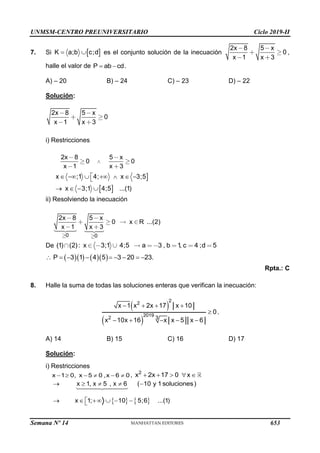 UNMSM-CENTRO PREUNIVERSITARIO Ciclo 2019-II
Semana Nº 14 (Prohibida su reproducción y venta) Pág. 54
7. Si  
K a;b c;d
  es el conjunto solución de la inecuación
2x 8 5 x
0
x 1 x 3
,
halle el valor de P ab cd
  .
A) – 20 B) – 24 C) – 23 D) – 22
Solución:
2x 8 5 x
0
x 1 x 3
i) Restricciones
2x 8 5 x
0 0
x 1 x 3

 
x ;1 4; x 3;5
x 3;1 4;5 ...(1)

      

   
ii) Resolviendo la inecuación
0 0
2x 8 5 x
0 x R ...(2)
x 1 x 3
De (1) (2): x 3;1 4;5 a 3 , b 1
, c 4 ;d 5
     
P 3 1 4 5 3 20 23.
        
Rpta.: C
8. Halle la suma de todas las soluciones enteras que verifican la inecuación:
 
 
2
2
2019
2 3
x 1 x 2x 17 x 10
0
x 10x 16 x x 5 x 6
   

    
.
A) 14 B) 15 C) 16 D) 17
Solución:
i) Restricciones
x 1 0, x 5 0 ,x 6 0
      , 2
x 2x 17 0 x
    
   
x 1, x 5 , x 6 ( 10 y 1 soluciones)
x 1; 10 5;6 ...(1)
    

     

653
 