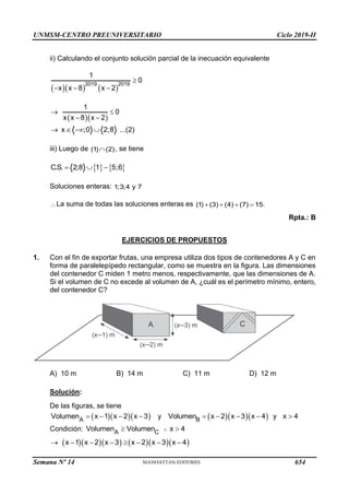UNMSM-CENTRO PREUNIVERSITARIO Ciclo 2019-II
Semana Nº 14 (Prohibida su reproducción y venta) Pág. 55
ii) Calculando el conjunto solución parcial de la inecuación equivalente
    
2019 2019
1
0
x x 8 x 2

  
  
1
0
x x 8 x 2
 
 
x ;0 2;8 ...(2)
   
iii) Luego de (1) (2)
 , se tiene
   
C.S. 2;8 1 5;6
  
Soluciones enteras: 1;3;4 y 7
La suma de todas las soluciones enteras es (1) (3) (4) (7) 15.
   
Rpta.: B
EJERCICIOS DE PROPUESTOS
1. Con el fin de exportar frutas, una empresa utiliza dos tipos de contenedores A y C en
forma de paralelepípedo rectangular, como se muestra en la figura. Las dimensiones
del contenedor C miden 1 metro menos, respectivamente, que las dimensiones de A.
Si el volumen de C no excede al volumen de A, ¿cuál es el perímetro mínimo, entero,
del contenedor C?
A) 10 m B) 14 m C) 11 m D) 12 m
Solución:
De las figuras, se tiene
   
A
Volumen x 1 x 2 x 3
    y    
B
Volumen x 2 x 3 x 4 y x 4
    
Condición: A C
Volumen Volumen x 4

 
       
x 1 x 2 x 3 x 2 x 3 x 4
       
654
 