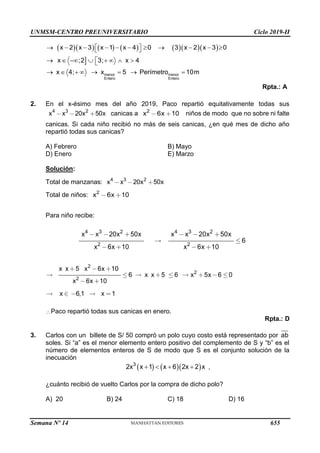 UNMSM-CENTRO PREUNIVERSITARIO Ciclo 2019-II
Semana Nº 14 (Prohibida su reproducción y venta) Pág. 56
          
x 2 x 3 x 1 x 4 0 3 x 2 x 3 0
 
          
 

menor menor
Entero Entero
x ;2 3; x 4
x 4; x 5 Perímetro 10m

       

       
Rpta.: A
2. En el x-ésimo mes del año 2019, Paco repartió equitativamente todas sus
4 3 2
x x 20x 50x canicas a 2
x 6x 10 niños de modo que no sobre ni falte
canicas. Si cada niño recibió no más de seis canicas, ¿en qué mes de dicho año
repartió todas sus canicas?
A) Febrero B) Mayo
D) Enero E) Marzo
Solución:
Total de manzanas: 4 3 2
x x 20x 50x
Total de niños: 2
x 6x 10
Para niño recibe:
4 3 2
2
x x 20x 50x
x 6x 10
4 3 2
2
x x 20x 50x
6
x 6x 10
2
2
2
x x 5 x 6x 10
6 x x 5 6 x 5x 6 0
x 6x 10
x 6,1 x 1
Paco repartió todas sus canicas en enero.
Rpta.: D
3. Carlos con un billete de S/ 50 compró un polo cuyo costo está representado por ab
soles. Si “a” es el menor elemento entero positivo del complemento de S y “b” es el
número de elementos enteros de S de modo que S es el conjunto solución de la
inecuación
    
3
2x x 1 x 6 2x 2 x
    ,
¿cuánto recibió de vuelto Carlos por la compra de dicho polo?
A) 20 B) 24 C) 18 D) 16
655
 