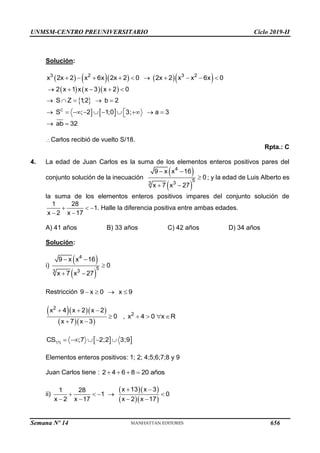 UNMSM-CENTRO PREUNIVERSITARIO Ciclo 2019-II
Semana Nº 14 (Prohibida su reproducción y venta) Pág. 57
Solución:
       
3 2 3 2
x 2x 2 x 6x 2x 2 0 2x 2 x x 6x 0
         
    
 
  
C
2 x 1 x x 3 x 2 0
S Z 1
;2 b 2
S ; 2 1;0 3; a 3
    
    

         

ab 32
 
Carlos recibió de vuelto S/18.
Rpta.: C
4. La edad de Juan Carlos es la suma de los elementos enteros positivos pares del
conjunto solución de la inecuación
 
 
4
5
3
3
9 x x 16
0
x 7 x 27
 

 
; y la edad de Luis Alberto es
la suma de los elementos enteros positivos impares del conjunto solución de
1 28
1
x 2 x 17
  
 
. Halle la diferencia positiva entre ambas edades.
A) 41 años B) 33 años C) 42 años D) 34 años
Solución:
i)
 
 
4
5
3
3
9 x x 16
0
x 7 x 27
 

 
Restricción 9 x 0 x 9
   
   
  
2
x 4 x 2 x 2
0
x 7 x 3
  

 
, 2
x 4 0 x R
   
  
(1)
CS. ;7 2;2 3;9
    
Elementos enteros positivos: 1; 2; 4;5;6;7;8 y 9
Juan Carlos tiene : 2 4 6 8 20 años
   
ii)
  
  
x 13 x 3
1 28
1 0
x 2 x 17 x 2 x 17
 
    
   
656
 