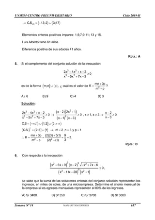 UNMSM-CENTRO PREUNIVERSITARIO Ciclo 2019-II
Semana Nº 14 (Prohibida su reproducción y venta) Pág. 58
(2)
C.S 13;2 3;17
   
Elementos enteros positivos impares: 1;5;7;9;11; 13 y 15.
Luis Alberto tiene 61 años.
Diferencia positiva de sus edades 41 años.
Rpta.: A
5. Si el complemento del conjunto solución de la inecuación
3 2
3 2
2x 4x x 2
0
x 5x 7x 3
  

  
es de la forma   
m;n p
 , ¿ cuál es el valor de 2
mn 3p
K
m p



?
A) 6 B) 9 C) 4 D) 3
Solución:
  
   

    
C
2
3 2
3 2 2
2 2
x 2 2x 1
2x 4x x 2 x 2
0 0 , x 1, x 3 0
x 3
x 5x 7x 3 x 1 x 3
C.S ;1 1;2 3;
C.S. 2;3 1 m 2 ,n 3 y p 1
mn 3p (2)(3) 3(1) 9
K 3.
3
m p (2) (1)
 
   
      

    
     
     
 
    
 
Rpta.: D
6. Con respecto a la inecuación
   
   
3 5
2 2
5
2 2
x 6x 9 x 2 x 7x 6
0
x 11x 28 x 1
     

  
,
se sabe que la suma de las soluciones enteras del conjunto solución representan los
ingresos, en miles de soles, de una microempresa. Determine el ahorro mensual de
la empresa si los egresos mensuales representan el 80% de los ingresos.
A) S/ 3400 B) S/ 350 C) S/ 3700 D) S/ 3800
657
 