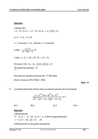 UNMSM-CENTRO PREUNIVERSITARIO Ciclo 2019-II
Semana Nº 14 (Prohibida su reproducción y venta) Pág. 59
Solución:
i) Restricción
 
2 2
1
x 7x 6 0 x 7x 6 0 x 1;6 S
          
ii) 2
x 1 0 , x R ,
   
x 1
 solución, x = 6 solución, x = 3 solución
Luego,
x 2
0
(x 4)(x 7)


 
Luego,    2
x ; 2 4 ; 7 3 S
    
Por tanto,     
1 2
C.S. S S 1;2 4;6 3
    
soluciones enteras 17


Por tanto los ingresos mensual son: 17 000 soles
Ahorro mensual: 20%17000 = 3400.
Rpta.: A
7. ¿Cuántos elementos enteros tiene el conjunto solución de la inecuación
?
A) 3 B) 2 C) 4 D) 5
Solución:
i) Restricciones
2 2
x 4 0 x 4x 5 0 x 2 (Por el exponente par)
       
x ; 2 2; ...(1)
     
ii) Resolviendo la inecuación equivalente
     
  
133 50 17
2 2 2
x 1 4x 8 x 5
0
x 4 x 4x 3 x 4x 5
  

    
658
 