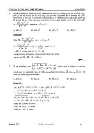 UNMSM-CENTRO PREUNIVERSITARIO Ciclo 2020-I
Semana Nº 2 (Prohibida su reproducción y venta) Pág. 52
7. Un club deportivo tiene una zona recreacional de forma rectangular de 30 m de largo
por 25 m de ancho en el cual hay una piscina cuadrada de K metros de lado.
Determine el área de la zona recreacional alrededor de la piscina, sabiendo que K es
la suma de los tres menores números primos que puede asumir la expresión
 
2 2
2 2
px 3p p
M siendo x 3, p
p x 3p

 
   

.
A) 525 m2
B) 669 m2
C) 650 m2
D) 606 m2
Solución:
 
 
 
2 2
2 2
2
2 2
2
2 2
px 3p p
Sea M con x 3 , p R
p x 3p
p x 3 p 1
M (x 3) con x 3 0
(x 3)
p x 3
M 2 entonces K 2 3 5 10
Luego el área de la zona recreacional alrededor de la
piscina es : 30 25 10 650 m

 
   

 
     


     
  
Rpta.: C
8. Si se satisface que
a b 2 a 6b m n
a 4 b 2 a 2 2b
     


     

, determine la diferencia de las
edades de los esposos Julian e Hilda que actualmente tienen ab años y mn (m n)

años de edad respectivamente.
A) 6 años B) 9 años C) 11 años D) 10 años
Solución:
 
a 4 b 2 a 2 2b a 2 4b 8 a 2 2b
(a 2) 2b a 2b 2 b 1
(a 2).2b 4b 8 (a 2)(2) 12 a 8
a b 2 a 6b m n 9 2 14 m n
7 2 m n m 7 y n 2
Edad de Julián : 81 años
Edad de Hilda : 72 años
Piden 81 72 9 años
          
      

 
       

        
      
 
65
 