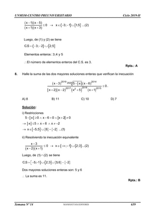 UNMSM-CENTRO PREUNIVERSITARIO Ciclo 2019-II
Semana Nº 14 (Prohibida su reproducción y venta) Pág. 60
  
  
 
x 1 x 5
0 x 3; 1 1;5 ...(2)
x 1 x 3
 
     
 
Luego, de (1) y (2) se tiene

C.S 3; 2 2;5
   
Elementos enteros: 3;4 y 5
El número de elementos enteros del C.S. es 3.
Rpta.: A
8. Halle la suma de las dos mayores soluciones enteras que verifican la inecuación
   
     
2019 2014
2020
2018
2017 2015
2
x 3 5 x x 6
0
x 2 x 2 x 5 x 1
  

   
.
A) 8 B) 11 C) 10 D) 7
Solución:
i) Restricciones
5 x 0 x 6 0 x 2 0
       
x 5 x 6 x 2
      
     
x 5;5 6 2 ...(1)
     
ii) Resolviendo la inecuación equivalente
  
x 3
0 x ; 1 2;3 ...(2)
x 2 x 1

     
 
Luego, de (1) (2)
 se tiene
    
C.S 5; 1 2;3 5;6 2

      

Dos mayores soluciones enteras son: 5 y 6
 La suma es 11.
Rpta.: B
659
 
