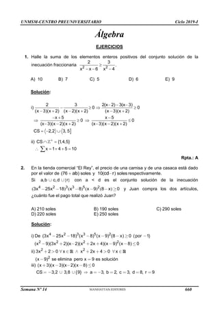 UNMSM-CENTRO PREUNIVERSITARIO Ciclo 2019-I
Semana Nº 14 (Prohibida su reproducción y venta) Pág. 55
Álgebra
EJERCICIOS
1. Halle la suma de los elementos enteros positivos del conjunto solución de la
inecuación fraccionaria 2 2
2 3
.
x x 6 x 4

  
A) 10 B) 7 C) 5 D) 6 E) 9
Solución:

2 3 2(x 2) 3(x 3)
i) 0 0
(x 3)(x 2) (x 2)(x 2) (x 3)(x 2)
x 5 x 5
0 0
(x 3)(x 2)(x 2) (x 3)(x 2)(x 2)
CS 2,2 3, 5
  
   
     
  
   
     
  
ii) CS {1
,4,5}
x 1 4 5 10

 
    

Rpta.: A
2. En la tienda comercial “El Rey”, el precio de una camisa y de una casaca está dado
por el valor de (76 ) soles
ab y 10( ) soles
cd r respectivamente.
Si , , { }
a b c d r con a < d es el conjunto solución de la inecuación
( ) ( ) ( ) ( )
4 2 3 3 5 2
3 25 18 8 9 8 0
x x x x x y Juan compra los dos artículos,
¿cuánto fue el pago total que realizó Juan?
A) 210 soles B) 190 soles C) 290 soles
D) 220 soles E) 250 soles
Solución:
4 2 3 3 5 2
2 2 2 2
2 2
2
i) (3 25 18) ( 8) ( 9) (8 ) 0 ( 1)
( 9)(3 2)(x 2)( 2 4)( 9) ( 8) 0
) 3 2 0 2 4 0
( 9) se elimina pero 9
De x x x x x por
x x x x x x
ii x x x x x
x x es solución
R R
iii) ( 3)( 3)(x 2)( 8) 0
3,2 3,8 {9} a 3, b 2, c 3, d 8, r 9
x x x
CS
660
 