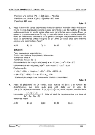 UNMSM-CENTRO PREUNIVERSITARIO Ciclo 2019-I
Semana Nº 14 (Prohibida su reproducción y venta) Pág. 56
Precio de una camisa: (76 ( 3)2) 70
soles soles
Precio de una casaca: 10(3(8) 9) soles 150 soles
Pago total: 220 soles
Rpta.: D
3. Paco es dueño de varias carpinterías en las que solo se fabrican sillas y mesas del
mismo modelo, la producción diaria de cada carpintería es de 30 muebles, en donde
cada una produce en un día tantas sillas como carpinterías que es dueño Paco. La
ganancia por una mesa es de S/ 20 y por una silla tantos soles como la producción
diaria en sillas de una carpintería. Si la ganancia total por una producción diaria con
todas las carpinterías juntas no supera los S/ 12000, ¿Cuántas sillas como máximo
produce una carpintería de Paco?
A) 16 B) 20 C) 19 D) 17 E) 21
Solución:
Paco es dueño de x carpinterías.
Producción diaria de 1 carpintería: 30 muebles
Número de sillas: x
Número de mesas: 30 x

2
2 3 2
Ganancia diaria de 1carpinteria(soles): x.x 20(30 x) x 20x 600
Ganancia total de 1dia(soles): x(x 20x 600) x 20x 600x
    
    
3 2 3 2
2
máx
Planteamiento :
x 20x 600x 12000 x 20x 600x 12000 0
(x 20)(x 600) 0 x 20 x 20
Cada carpinteria produce diariamente 20 sillas como máximo.
       
       

Rpta.: B
4. Pablo es propietario de un edificio, cuyo número de pisos y el número de
departamentos que tiene cada piso está dado por el valor de
( ) ( )
2
ab y c d respectivamente. Si  
a, b c,d { d}
   es el conjunto solución de la
inecuación
3 2
2
(x 1 x 9
0
(x 5x 6)(x 6)
)( )
 

  
, halle el total de departamentos que tiene el
edificio de Pablo.
A) 54 B) 50 C) 60 D) 44 E) 48
661
 