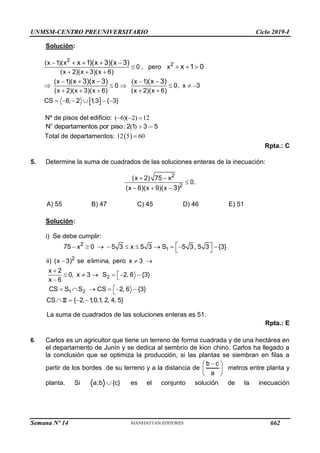 UNMSM-CENTRO PREUNIVERSITARIO Ciclo 2019-I
Semana Nº 14 (Prohibida su reproducción y venta) Pág. 57
Solución:
 
2
2
(x 1)(x
0 , pero x
(x 2)(x 3)(x 6)
(x 1)( (x 1)
0 0, x 3
(x 2)(x 3)(x 6) (x 2)(x 6)
CS 6, 2 1
,3 { 3}
x 1)(x 3)(x 3)
x 1 0
x 3)(x 3) (x 3)


  
 
     
    
     
   
  
  
Nº de pisos del edificio: ( 6)( 2) 12
  
: ( )
2 1 3 5
N departamentos por piso
Total de departamentos:  
12 5 60

Rpta.: C
5. Determine la suma de cuadrados de las soluciones enteras de la inecuación:
2
2
(x 2) 75 x
0.
(x 6)(x 9)(x 3)
 

  
A) 55 B) 47 C) 45 D) 46 E) 51
Solución:
i) Se debe cumplir:
1
2
75 x 0 5 3 x 5 3 S 5 3, 5 3 {3}
 
         
 
2
1 2
2
ii) (x 3) se elimina, pero x 3
x 2
0, x 3 S 2, 6 {3}
x 6
CS S S CS 2, 6 {3}
CS { 2, 1
,0,1
, 2, 4, 5}
  


     



     

   
Z
La suma de cuadrados de las soluciones enteras es 51.
Rpta.: E
6. Carlos es un agricultor que tiene un terreno de forma cuadrada y de una hectárea en
el departamento de Junín y se dedica al sembrío de kion chino. Carlos ha llegado a
la conclusión que se optimiza la producción, si las plantas se siembran en filas a
partir de los bordes de su terreno y a la distancia de
b c
a

 
 
 
metros entre planta y
planta. Si a;b {c}
 es el conjunto solución de la inecuación
662
 