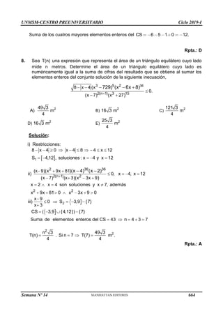 UNMSM-CENTRO PREUNIVERSITARIO Ciclo 2019-I
Semana Nº 14 (Prohibida su reproducción y venta) Pág. 59
Suma de los cuatros mayores elementos enteros del 6 5 1 0 12.
CS
Rpta.: D
8. Sea T(n) una expresión que representa el área de un triángulo equilátero cuyo lado
mide n metros. Determine el área de un triángulo equilátero cuyo lado es
numéricamente igual a la suma de cifras del resultado que se obtiene al sumar los
elementos enteros del conjunto solución de la siguiente inecuación,
36
3 5 2
2(n 1) 3 15
8 x 4 (x
0.
(x 7) (x 27
729) (x 6x 8)
)

 

 
  
A) 2
49 3
m
4
B) 2
16 3 m C) 2
121 3
m
4
D) 2
16 3 m E) 2
25 3
m
4
Solución:
i) Restricciones:
 
1
8 x 4 0 x 4 8 4 x 12
S 4,12 , soluciones : x 4 y x 12
         
    
2 36 36
2(n 1) 2
2 2
(x 9)(x 9x 81
ii) 0, x 4, x 12
(x 7) (x 3)(x 3x 9
x 2 x 4 son soluciones y x 7, además
x 9x 81 0 x 3x 9 0
)(x 4) (x 2)
)

  
   
   
   
      
 


2
x 9
iii) 0 S 3,9 {7}
x 3
CS ( 3,9 {4,12}) {7}
Suma de elementos enteros del CS 43 n 4 3 7

    

   
    
2
2
n 3 49 3
T(n) . Si n 7 T(7) m .
4 4
   
Rpta.: A
664
 
