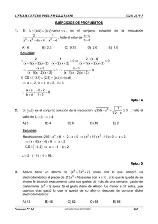 UNMSM-CENTRO PREUNIVERSITARIO Ciclo 2019-I
Semana Nº 14 (Prohibida su reproducción y venta) Pág. 60
EJERCICIOS DE PROPUESTOS
1. Si L a,b c,d con a c
   , es el conjunto solución de la inecuación
3 2 2
2 1
x x 4x 4 x 4

   
, halle el valor de
a c
.
b d


A) 0 B) 2,5 C) 0,75 D) 2,0 E) 1,0
Solución:
2 1 2 (x 1)
i) 0 0
(x 1)(x 2)(x 2) (x 2)(x 2) (x 1)(x 2)(x 2)
x 3 x 3
0 0
(x 1)(x 2)(x 2) (x 1)(x 2)(x 2)
ii) CS 2,1 2,3 a,b c,d
a 2, b 1
, c 2, d 3
 
   
       
  
   
     
    
     
a c 2 2
0
b d 1 3
  
  
 
Rpta.: A
2. Si ,
  es el conjunto solución de la inecuación 4 1
256 0
2
x
x
, halle el
valor de 4
L   .
A) 8 B) 4 C) 6 D) 10 E) 2
Solución:
4 2 2
Restricciones :256 x 0 2 x 0 (x 16)(x 16) 0 x 2
(x 4)(x 4) 0 x 2
CS 4,2 4 , 2
          
     

       

2 ( 4) 4 10
L .
Rpta.: D
3. Allison tiene un ahorro de 5 2
(x x 7)
7 
 soles con lo que compró un
electrodoméstico al precio de 3
(15x 16x)
 soles con x , y lo que le quedó de su
ahorro le alcanzó exactamente para sus gastos de más de una semana, gastando
diariamente 2
(x 1)
 soles. Si el gasto diario de Allison fue menor a 37 soles, ¿en
cuántos días gastó lo que le quedó de su ahorro, después de comprar dicho
electrodoméstico?
A) 45 B) 46 C) 52 D) 55 E) 56
665
 