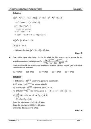 UNMSM-CENTRO PREUNIVERSITARIO Ciclo 2019-I
Semana Nº 14 (Prohibida su reproducción y venta) Pág. 61
Solución:
   
   
  
 
2 3 3
3 2
número de dias gasto diario
3
2
5 2 3 5 3 3 2
i) x 7x 7 15x 16x x 16x x 7x 16x 7
x x 16x 7 x 16x 7
x 16x 7 x 1
x 16x 7 7
x x 16 0 x 4,0 4,
         
    
  
   
       
  2
2
ii) x 1 37 x 36
   
De i) y ii) : x = 5
 
3
Número de días : x 16x 7 52 días
   
Rpta.: C
4. Don Julián tiene dos hijos, donde la edad del hijo menor es la suma de las
soluciones enteras de la inecuación 2020
2018 2019
2020
( 3) ( 2)
0.
1( 5)( 6)
x x
x x x
 

  
Si el producto de las soluciones enteras es la edad del hijo mayor, ¿en cuánto se
diferencian sus edades?
A) 15 años B) 5 años C) 19 años D) 14 años E) 11 años
Solución:
i) El factor 2018
( 3)
x  se elimina, pero x=3 es solución.
ii) El factor 2019
( 2)
x  se reduce a (x+2).
iii) El factor 2020
( 6)

x se elimina, pero 6
x   .
iv) El factor 2020
1
x  se elimina, pero 1
1 0 1 1
,
x x S
        .
2
1 2
x 2
v) 0, x 3, x 6 S 2, 5
x 5
CS S S 1
,5


      


  
Edad del hijo menor: 2 3 4 9 años
  
Edad del hijo mayor: 2(3)(4) 24 años

Diferencia de edades: 15 años
Rpta.: A
666
 