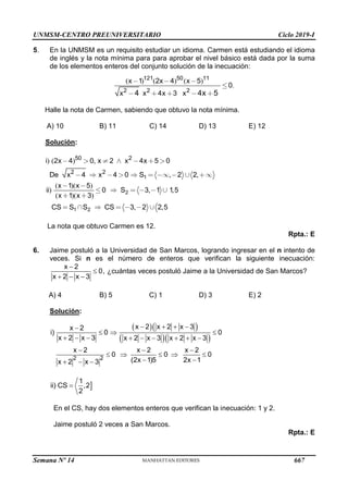 UNMSM-CENTRO PREUNIVERSITARIO Ciclo 2019-I
Semana Nº 14 (Prohibida su reproducción y venta) Pág. 62
5. En la UNMSM es un requisito estudiar un idioma. Carmen está estudiando el idioma
de inglés y la nota mínima para para aprobar el nivel básico está dada por la suma
de los elementos enteros del conjunto solución de la inecuación:
( ) ( ) ( )
.
121 50 11
2 2 2
1 2 4 5
0
4 3
4 4 5
x x x
x x x x x
Halle la nota de Carmen, sabiendo que obtuvo la nota mínima.
A) 10 B) 11 C) 14 D) 13 E) 12
Solución:
) ( ) ,
, ,
1
50 2
2 2
2 4 0 2 4 5 0
4 4 0 2 2
i x x x x
De x x S
( )( )
) , ,
( )( )
, ,
2
1 2
1 5
0 3 1 1 5
1 3
3 2 2 5
x x
ii S
x x
CS S S CS
La nota que obtuvo Carmen es 12.
Rpta.: E
6. Jaime postuló a la Universidad de San Marcos, logrando ingresar en el n intento de
veces. Si n es el número de enteros que verifican la siguiente inecuación:
x 2
0,
x 2 x 3


  
¿cuántas veces postuló Jaime a la Universidad de San Marcos?
A) 4 B) 5 C) 1 D) 3 E) 2
Solución:
  
  
2 2
x 2 x 2 x 3
x 2
i) 0 0
x 2 x 3 x 2 x 3 x 2 x 3
x 2 x 2 x 2
0 0 0
(2x 1)5 2x 1
x 2 x 3
   

  
        
  
    
 
  

1
ii) CS ,2
2

En el CS, hay dos elementos enteros que verifican la inecuación: 1 y 2.
Jaime postuló 2 veces a San Marcos.
Rpta.: E
667
 