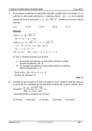 UNMSM-CENTRO PREUNIVERSITARIO Ciclo 2019-I
Semana Nº 14 (Prohibida su reproducción y venta) Pág. 63
7. Si se posaran b palomas en cada poste sobrarían c postes, pero si se posara (b 2)

palomas en cada poste sobrarían(a 1)
 palomas, donde a,b c,a es el conjunto
solución de la de la inecuación 2
1 x 8 25 x . Determine el número total de
palomas.
A) 9 B) 12 C) 15 D) 18 E) 17
Solución:
2
1
2
2
1 2
2
2 2
i) De 1 x 8 25 x
25 x 0 S 5,5
ii) De (i) x 7 25 x 7 x 25 x
x 7x 12 0 (x 3)(x 4) 0
S ,3 4,
CS S S 5,3 4,5 a 5 , b 3 , c 4
iii) Sea k: Número de postes que se tiene
a) Si se posan tres palomas en cada poste sobrarían 4 postes
Número de palomas: 3(k 4)

b) Si se posara una paloma en cada poste sobrarían 6 palomas
Número de palomas: k 6

De (a) y (b) 3(k 4) k 6 k 9
Número de palomas : 15
     
Rpta.: C
8. La edad de Juan excede en 4 años a la edad de Junior, donde la edad de Junior es
la suma de los cuadrados de los elementos enteros del conjunto solución de la
inecuación:
5
8
2 3 2
2 3 7
(4 3x x ) x 100
0.
30 x x (x 27)
  

  
¿Qué edad tendrá Juan dentro de 10 años?
A) 30 años B) 34 años C) 32 años D) 40 años E) 44 años
668
 