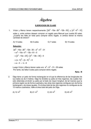 UNMSM-CENTRO PREUNIVERSITARIO Ciclo 2019-II
Semana Nº 2 (Prohibida su reproducción y venta) Pág. 47
Álgebra
EJERCICIOS DE CLASE
1. Víctor y Marco tienen respectivamente  
2 2
2a 10a 2b 12b 30
    y  
2 2
a b 31
 
soles y, entre ambos desean comprar un regalo para Manuel que cuesta 65 soles.
¿Cuánto les falta en total para comprar dicho regalo, si ambos tienen la misma
cantidad de dinero?
A) 13 soles B) 5 soles C) 7 soles D) 15 soles
Solución:
2 2
2a 10a 2b 12b 30
    2 2
a b 31
  
   
   
2 2
2 2
2 2
a 10a b 12b 61 0
a 10a 25 b 12b 36 0
a 5 b 6 0
a 5 b 6
     
      
    
   
Luego Víctor y Marco tienen cada uno: 2 2
a b 31 30 sole
   s
Por tanto, les falta 5 soles para comprar dicho regalo.
Rpta.: B
2. Olga tiene un patio de forma rectangular en el que la diferencia de las longitudes de
sus lados es de 4 metros. Olga ha dividido su patio en tres regiones, las cuales han
sido obtenidas al dividir su patio por el lado de mayor longitud, de tal manera que la
primera región es de forma cuadrada y las otras dos regiones contiguas son de forma
rectangular y de áreas iguales. Si el área total de las dos regiones no contiguas es de
15 metros cuadrados, halle el área total del patio de Olga.
A) 12 2
m B) 21 2
m C) 32 2
m D) 45 2
m
66
 