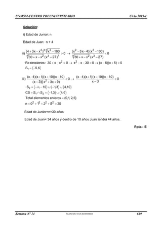 UNMSM-CENTRO PREUNIVERSITARIO Ciclo 2019-I
Semana Nº 14 (Prohibida su reproducción y venta) Pág. 64
Solución:
i) Edad de Junior: n
Edad de Juan: n + 4
5
8 8
1
2 3 2 2 2
2 3 7 2 3
2 2
(4 3x x ) x 100 (x 3x 4) x 100)
ii) 0 0
30 x x (x 30 x x (x
Restrcciones : 30 x x 0 x x 30 0 (x 6)(x 5) 0
S 5,6
(
27) 27)
     
  
   
          
 
 
2
1 2
2
2 2 2 2
(x 4)(x 1) x 10)(x 10) (x 4)(x 1) x 10)(x 10)
iii) 0 0
x
(x x 3x 9)
S , 10 1
,3 4,10
CS S S 1
,3 4,6
Total elementos enteros {0,1
, 2,5}
n 0 2 30
( (
3
3)(
1 5
       
  
 
     
    

  


 
Edad de Junior=n=30 años
Edad de Juan= 34 años y dentro de 10 años Juan tendrá 44 años.
Rpta.: E
669
 