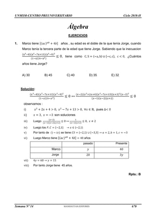 UNMSM-CENTRO PREUNIVERSITARIO Ciclo 2018-II
Semana Nº 14 (Prohibida su reproducción y venta) Pág. 64
Álgebra
1.
EJERCICIOS
Marco tiene años , su edad es el doble de la que tenía Jorge, cuando
Marco tenía la tercera parte de la edad que tiene Jorge. Sabiendo que la inecuacion
, tiene como ¿Cuántos
años tiene Jorge?
A) 30 B) 45 C) 40 D) 35 E) 32
Solución:
pues
observamos :
·÷
··÷ son soluciones
···÷
·ª÷
ª÷ se tiene
ª·÷
Luego
Luego los
Por tanto de
Luego Marco tiene años
pasado Presente
Marco
Jorge
ª··÷
ª···÷ Por tanto Jorge tiene 45 años.
Rpta.: B
670
 