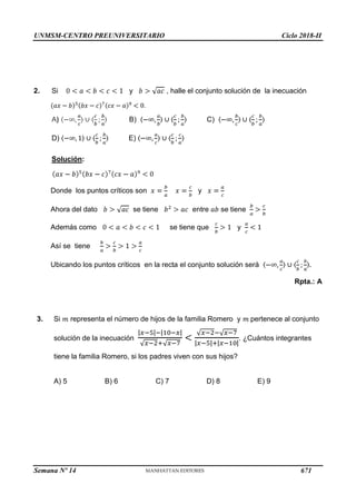 UNMSM-CENTRO PREUNIVERSITARIO Ciclo 2018-II
Semana Nº 14 (Prohibida su reproducción y venta) Pág. 64
2. Si y , halle el conjunto solución de la inecuación
.
A) B) C)
D) E)
Solución:
Donde los puntos críticos son y
se tiene se tiene
Ahora del dato
Además como
entre
se tiene que y
Así se tiene
Ubicando los puntos críticos en la recta el conjunto solución será
Rpta.: A
3. Si representa el número de hijos de la familia Romero y pertenece al conjunto
solución de la inecuación . ¿Cuántos integrantes
tiene la familia Romero, si los padres viven con sus hijos?
A) 5 B) 6 C) 7 D) 8 E) 9
671
 