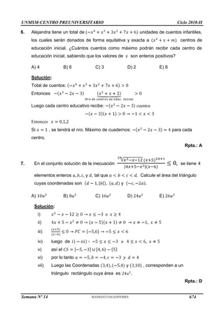 UNMSM-CENTRO PREUNIVERSITARIO Ciclo 2018-II
Semana Nº 14 (Prohibida su reproducción y venta) Pág. 64
6. Alejandra tiene un total de unidades de cuentos infantiles,
los cuales serán donados de forma equitativa y exacta a centros de
educación inicial. ¿Cuántos cuentos como máximo podrán recibir cada centro de
educación inicial, sabiendo que los valores de son enteros positivos?
A) 4 B) 6 C) 3 D) 2 E) 8
cuentos
Solución:
Total de cuentos:
Entonces
Luego cada centro educativo recibe:
Entonces
Si , se tendrá el nro. Máximo de cuadernos: para cada
centro.
Rpta.: A
7. En el conjunto solución de la inecuación se tiene 4
Calcule el área del triángulo
elementos enteros y , tal que
cuyas coordenadas son y
A) B) C) D) E)
Solución:
i)
ii)
iii)
y , corresponden a un
iv) luego de
v) así el
vi) por lo tanto
vii) Luego las Coordenadas
triángulo rectángulo cuya área es
Rpta.: D
674
 