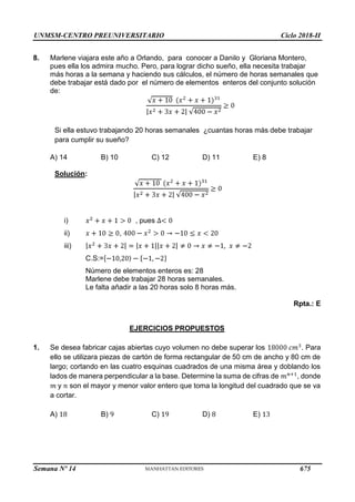 UNMSM-CENTRO PREUNIVERSITARIO Ciclo 2018-II
Semana Nº 14 (Prohibida su reproducción y venta) Pág. 64
8. Marlene viajara este año a Orlando, para conocer a Danilo y Gloriana Montero,
pues ella los admira mucho. Pero, para lograr dicho sueño, ella necesita trabajar
más horas a la semana y haciendo sus cálculos, el número de horas semanales que
debe trabajar está dado por el número de elementos enteros del conjunto solución
de:
Si ella estuvo trabajando 20 horas semanales ¿cuantas horas más debe trabajar
para cumplir su sueño?
A) 14 B) 10 C) 12 D) 11 E) 8
Solución:
i) , pues
ii) ,
iii)
C.S:=
Número de elementos enteros es: 28
Marlene debe trabajar 28 horas semanales.
Le falta añadir a las 20 horas solo 8 horas más.
Rpta.: E
EJERCICIOS PROPUESTOS
1. Se desea fabricar cajas abiertas cuyo volumen no debe superar los . Para
ello se utilizara piezas de cartón de forma rectangular de 50 cm de ancho y 80 cm de
largo; cortando en las cuatro esquinas cuadrados de una misma área y doblando los
lados de manera perpendicular a la base. Determine la suma de cifras de , donde
y son el mayor y menor valor entero que toma la longitud del cuadrado que se va
a cortar.
A) B) C) D) E)
675
 