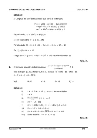 UNMSM-CENTRO PREUNIVERSITARIO Ciclo 2018-II
Semana Nº 14 (Prohibida su reproducción y venta) Pág. 64
Solución:
Longitud del lado del cuadrado que se va a cortar (cm)
Factorizando,
(Solución) y
Por otro lado,
De (1) y (2):
Luego: y suma de cifras
Rpta.: A
2. El conjunto solución de la inecuación
está dado por Calcule la suma de cifras de
.
A) 7 B) 10 C) 9 D) 13 E) 11
Solución:
i) es una solucion
ii)
iii)
iv)
ª÷
ª·÷
ª··÷
ª···÷ Suma de cifras
Rpta.: E
676
 