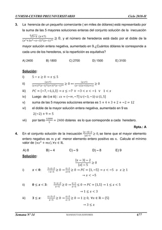 UNMSM-CENTRO PREUNIVERSITARIO Ciclo 2018-II
Semana Nº 14 (Prohibida su reproducción y venta) Pág. 64
3. La herencia de un pequeño comerciante ( en miles de dólares) está representado por
la suma de las 5 mayores soluciones enteras del conjunto solución de la inecuación
, y el número de herederos está dado por el doble de la
mayor solución entera negativa, aumentado en 9.¿Cuántos dólares le corresponde a
cada uno de los herederos, si la repartición es equitativa?
A) 2400 B) 1800 C) 2700 D) 1500 E) 3100
Solución:
i)
ii)
iii)
iv) Luego de i) e iii) :
v) suma de las 5 mayores soluciones enteras es
vi) el doble de la mayor solución entera negativa, aumentado en 9 es
vii) por tanto dolares es lo que corresponde a cada heredero.
Rpta.: A
4. En el conjunto solución de la inecuación se tiene que el mayor elemento
Calcule el mínimo
entero negativo es y el menor elemento entero positivo es
valor de
B) 4 C) 9 D) 8 E) 9
A) 8
Solución:
i)
ii)
iii)
677
 