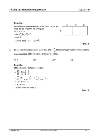 UNMSM-CENTRO PREUNIVERSITARIO Ciclo 2019-II
Semana Nº 2 (Prohibida su reproducción y venta) Pág. 48
Solucion:
Sean las medidas de los lados del patio : a y a + 4
Área de las regiones no contiguas :
2
a 2a 15
 
  
a 5 a 3 0
   
a 3
 
  2
Área Total 3 7 21m
   .
Rpta.: B
3. En se define el operador  como,
a
a b
b
  . Halle el mayor valor de m que verifica
la desigualdad,        
11 10 m 2 m 1 8 7
       .
A) 8 B) 6 C) 9 D) 7
Solución:
       
11 10 m 2 m 1 8 7
      
11 m 2 8
10 m 1 7

  

11 1 8 1 1 1
1
10 m 1 7 10 m 1 7
      
 
10 m 1 7
9 m 6
Mayor valor de m es 9.
   
  

Rpta.: C
a
a 2 2
67
 